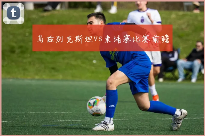 乌兹别克斯坦vs柬埔寨比赛前瞻